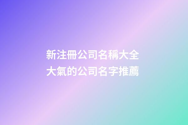 新注冊公司名稱大全 大氣的公司名字推薦-第1張-公司起名-玄機派